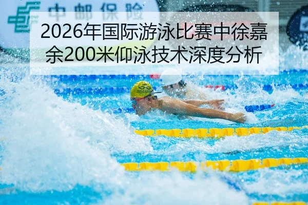 2026年国际游泳比赛中徐嘉余200米仰泳技术深度分析