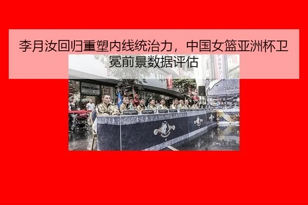 李月汝回归重塑内线统治力，中国女篮亚洲杯卫冕前景数据评估